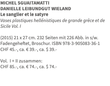 MICHEL SGUAITAMATTI DANIELLE LEIBUNDGUT WIELAND Le sanglier et le satyre Vases plastiques hellénistiques de grande grèce et de Sicile Vol. I (2015) 21 x 27 cm. 232 Seiten mit 226 Abb. in s/w. Fadengeheftet, Broschur. ISBN 978-3-905083-36-1 CHF 45.-, ca. € 39.-, ca. $ 39.- Vol. I + II zusammen: CHF 85.-, ca. € 74.-, ca. $ 74.-