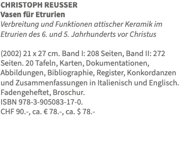 CHRISTOPH REUSSER Vasen für Etrurien Verbreitung und Funktionen attischer Keramik im Etrurien des 6. und 5. Jahrhunderts vor Christus (2002) 21 x 27 cm. Band I: 208 Seiten, Band II: 272 Seiten. 20 Tafeln, Karten, Dokumentationen, Abbildungen, Bibliographie, Register, Konkordanzen und Zusammenfassungen in Italienisch und Englisch. Fadengeheftet, Broschur. ISBN 978-3-905083-17-0. CHF 90.-, ca. € 78.-, ca. $ 78.- 