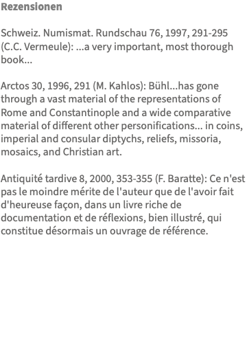 Rezensionen Schweiz. Numismat. Rundschau 76, 1997, 291-295 (C.C. Vermeule): ...a very important, most thorough book... Arctos 30, 1996, 291 (M. Kahlos): Bühl...has gone through a vast material of the representations of Rome and Constantinople and a wide comparative material of different other personifications... in coins, imperial and consular diptychs, reliefs, missoria, mosaics, and Christian art. Antiquité tardive 8, 2000, 353-355 (F. Baratte): Ce n'est pas le moindre mérite de l'auteur que de l'avoir fait d'heureuse façon, dans un livre riche de documentation et de réflexions, bien illustré, qui constitue désormais un ouvrage de référence. 