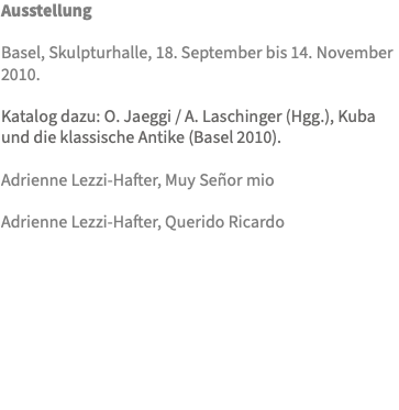 Ausstellung Basel, Skulpturhalle, 18. September bis 14. November 2010. Katalog dazu: O. Jaeggi / A. Laschinger (Hgg.), Kuba und die klassische Antike (Basel 2010). Adrienne Lezzi-Hafter, Muy Señor mio  Adrienne Lezzi-Hafter, Querido Ricardo 