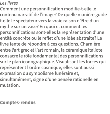 Les livres Comment une personnification modifie-t-elle le contenu narratif de l’image? De quelle manière guide-t-elle le spectateur vers la vraie raison d’être d’un mythe sur un vase? En quoi et comment les personnifications sont-elles la représentation d’une entité concrète ou le reflet d’une idée abstraite? Le livre tente de répondre à ces questions. Charnière entre l’art grec et l’art romain, la céramique italiote consacre le rôle fondamental des personnifications sur le plan iconographique. Visualisant les forces qui représentent l’ordre cosmique, elles sont aussi expression du symbolisme funéraire et, simultanément, signe d’une pensée rationelle en mutation. Comptes-rendus 