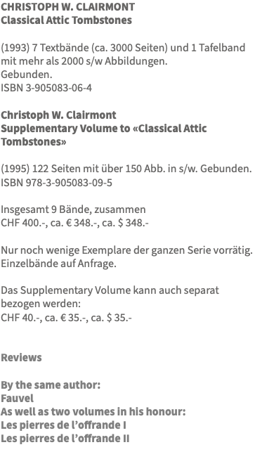 CHRISTOPH W. CLAIRMONT Classical Attic Tombstones (1993) 7 Textbände (ca. 3000 Seiten) und 1 Tafelband mit mehr als 2000 s/w Abbildungen. Gebunden. ISBN 3-905083-06-4 Christoph W. Clairmont Supplementary Volume to «Classical Attic Tombstones» (1995) 122 Seiten mit über 150 Abb. in s/w. Gebunden. ISBN 978-3-905083-09-5 Insgesamt 9 Bände, zusammen CHF 400.-, ca. € 348.-, ca. $ 348.- Nur noch wenige Exemplare der ganzen Serie vorrätig. Einzelbände auf Anfrage. Das Supplementary Volume kann auch separat bezogen werden: CHF 40.-, ca. € 35.-, ca. $ 35.- Reviews By the same author: Fauvel As well as two volumes in his honour: Les pierres de l’offrande I Les pierres de l’offrande II 