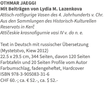 OTHMAR JAEGGI Mit Beiträgen von Lydia M. Lazenkova Attisch-rotfigurige Vasen des 4. Jahrhunderts v. Chr. Aus den Sammlungen des Historisch-Kulturellen Reservats in Kercˇ Atticˇeskie krasnofigurnie vasi IV v. do n. e. Text in Deutsch mit russischer Übersetzung (Mystetstvo, Kiew 2012) 22.5 x 29.5 cm, 344 Seiten, davon 120 Seiten Farbtafeln und 20 Seiten Profile vom Autor Farbumschlag, fadengeheftet, Hardcover ISBN 978-3-905083-31-6 CHF 60.-; ca. € 52.-, ca. $ 52.- 