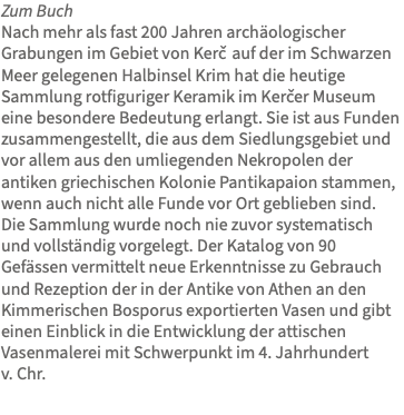 Zum Buch Nach mehr als fast 200 Jahren archäologischer Grabungen im Gebiet von Kercˇ auf der im Schwarzen Meer gelegenen Halbinsel Krim hat die heutige Sammlung rotfiguriger Keramik im Kercˇer Museum eine besondere Bedeutung erlangt. Sie ist aus Funden zusammengestellt, die aus dem Siedlungsgebiet und vor allem aus den umliegenden Nekropolen der antiken griechischen Kolonie Pantikapaion stammen, wenn auch nicht alle Funde vor Ort geblieben sind. Die Sammlung wurde noch nie zuvor systematisch und vollständig vorgelegt. Der Katalog von 90 Gefässen vermittelt neue Erkenntnisse zu Gebrauch und Rezeption der in der Antike von Athen an den Kimmerischen Bosporus exportierten Vasen und gibt einen Einblick in die Entwicklung der attischen Vasenmalerei mit Schwerpunkt im 4. Jahrhundert v. Chr.
