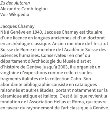 Zu den Autoren Alexandre Cambitoglou Voir Wikipedia Jacques Chamay Né à Genève en 1940, Jacques Chamay est titulaire d’une licence en langues anciennes et d’un doctorat en archéologie classique. Ancien membre de l’Institut Suisse de Rome et membre de l’Académie Suisse des Sciences humaines. Conservateur en chef du département d’Archéologie du Musée d’art et d’histoire de Genève jusqu’à 2003, il a organisé un vingtaine d’expositions comme celle-ci sur les fragments italiotes de la collection Cahn. Son abondante bibliographie consiste en catalogues raisonnés et autres études, portant notamment sur la céramique attique et italiote. C’est à lui que revient la fondation de l’Association Hellas et Roma, qui œuvre en faveur du rayonnement de l’art classique à Genève.