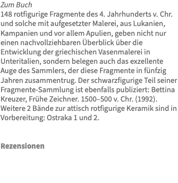 Zum Buch 148 rotfigurige Fragmente des 4. Jahrhunderts v. Chr. und solche mit aufgesetzter Malerei, aus Lukanien, Kampanien und vor allem Apulien, geben nicht nur einen nachvollziehbaren Überblick über die Entwicklung der griechischen Vasenmalerei in Unteritalien, sondern belegen auch das exzellente Auge des Sammlers, der diese Fragmente in fünfzig Jahren zusammentrug. Der schwarzfigurige Teil seiner Fragmente-Sammlung ist ebenfalls publiziert: Bettina Kreuzer, Frühe Zeichner. 1500–500 v. Chr. (1992). Weitere 2 Bände zur attisch rotfigurige Keramik sind in Vorbereitung: Ostraka 1 und 2. Rezensionen 