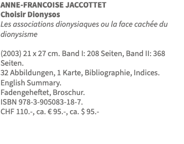 ANNE-FRANCOISE JACCOTTET Choisir Dionysos Les associations dionysiaques ou la face cachée du dionysisme (2003) 21 x 27 cm. Band I: 208 Seiten, Band II: 368 Seiten. 32 Abbildungen, 1 Karte, Bibliographie, Indices. English Summary. Fadengeheftet, Broschur. ISBN 978-3-905083-18-7. CHF 110.-, ca. € 95.-, ca. $ 95.-