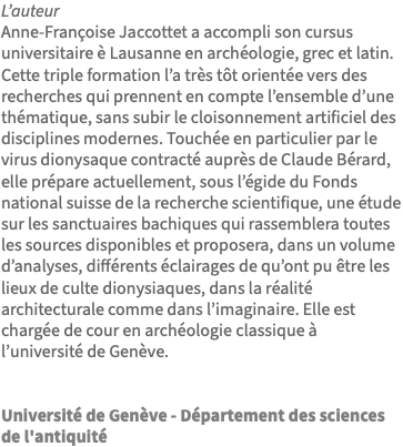 L’auteur Anne-Françoise Jaccottet a accompli son cursus universitaire è Lausanne en archéologie, grec et latin. Cette triple formation l’a très tôt orientée vers des recherches qui prennent en compte l’ensemble d’une thématique, sans subir le cloisonnement artificiel des disciplines modernes. Touchée en particulier par le virus dionysaque contracté auprès de Claude Bérard, elle prépare actuellement, sous l’égide du Fonds national suisse de la recherche scientifique, une étude sur les sanctuaires bachiques qui rassemblera toutes les sources disponibles et proposera, dans un volume d’analyses, différents éclairages de qu’ont pu être les lieux de culte dionysiaques, dans la réalité architecturale comme dans l’imaginaire. Elle est chargée de cour en archéologie classique à l’université de Genève. Université de Genève - Département des sciences de l'antiquité