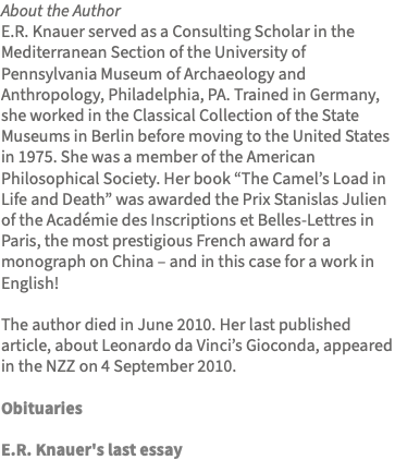 About the Author E.R. Knauer served as a Consulting Scholar in the Mediterranean Section of the University of Pennsylvania Museum of Archaeology and Anthropology, Philadelphia, PA. Trained in Germany, she worked in the Classical Collection of the State Museums in Berlin before moving to the United States in 1975. She was a member of the American Philosophical Society. Her book “The Camel’s Load in Life and Death” was awarded the Prix Stanislas Julien of the Académie des Inscriptions et Belles-Lettres in Paris, the most prestigious French award for a monograph on China – and in this case for a work in English! The author died in June 2010. Her last published article, about Leonardo da Vinci’s Gioconda, appeared in the NZZ on 4 September 2010. Obituaries E.R. Knauer's last essay