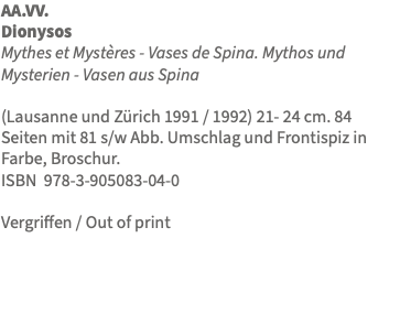 AA.VV. Dionysos Mythes et Mystères - Vases de Spina. Mythos und Mysterien - Vasen aus Spina (Lausanne und Zürich 1991 / 1992) 21- 24 cm. 84 Seiten mit 81 s/w Abb. Umschlag und Frontispiz in Farbe, Broschur. ISBN 978-3-905083-04-0 Vergriffen / Out of print 