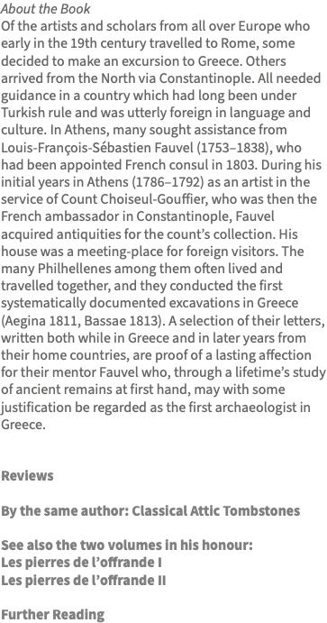 About the Book Of the artists and scholars from all over Europe who early in the 19th century travelled to Rome, some decided to make an excursion to Greece. Others arrived from the North via Constantinople. All needed guidance in a country which had long been under Turkish rule and was utterly foreign in language and culture. In Athens, many sought assistance from Louis-François-Sébastien Fauvel (1753–1838), who had been appointed French consul in 1803. During his initial years in Athens (1786–1792) as an artist in the service of Count Choiseul-Gouffier, who was then the French ambassador in Constantinople, Fauvel acquired antiquities for the count’s collection. His house was a meeting-place for foreign visitors. The many Philhellenes among them often lived and travelled together, and they conducted the first systematically documented excavations in Greece (Aegina 1811, Bassae 1813). A selection of their letters, written both while in Greece and in later years from their home countries, are proof of a lasting affection for their mentor Fauvel who, through a lifetime’s study of ancient remains at first hand, may with some justification be regarded as the first archaeologist in Greece. Reviews By the same author: Classical Attic Tombstones See also the two volumes in his honour: Les pierres de l’offrande I Les pierres de l’offrande II Further Reading