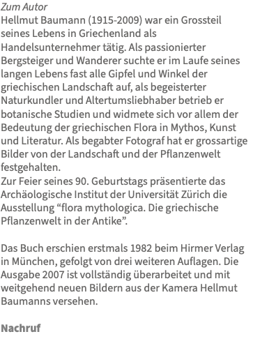 Zum Autor Hellmut Baumann (1915-2009) war ein Grossteil seines Lebens in Griechenland als Handelsunternehmer tätig. Als passionierter Bergsteiger und Wanderer suchte er im Laufe seines langen Lebens fast alle Gipfel und Winkel der griechischen Landschaft auf, als begeisterter Naturkundler und Altertumsliebhaber betrieb er botanische Studien und widmete sich vor allem der Bedeutung der griechischen Flora in Mythos, Kunst und Literatur. Als begabter Fotograf hat er grossartige Bilder von der Landschaft und der Pflanzenwelt festgehalten. Zur Feier seines 90. Geburtstags präsentierte das Archäologische Institut der Universität Zürich die Ausstellung “flora mythologica. Die griechische Pflanzenwelt in der Antike”. Das Buch erschien erstmals 1982 beim Hirmer Verlag in München, gefolgt von drei weiteren Auflagen. Die Ausgabe 2007 ist vollständig überarbeitet und mit weitgehend neuen Bildern aus der Kamera Hellmut Baumanns versehen. Nachruf 