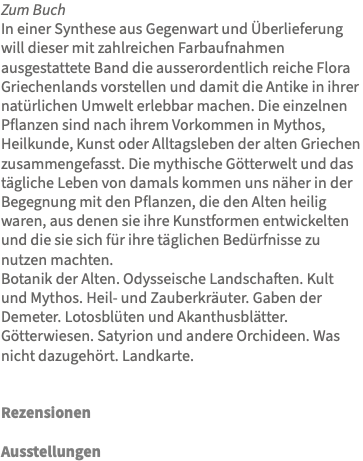 Zum Buch In einer Synthese aus Gegenwart und Überlieferung will dieser mit zahlreichen Farbaufnahmen ausgestattete Band die ausserordentlich reiche Flora Griechenlands vorstellen und damit die Antike in ihrer natürlichen Umwelt erlebbar machen. Die einzelnen Pflanzen sind nach ihrem Vorkommen in Mythos, Heilkunde, Kunst oder Alltagsleben der alten Griechen zusammengefasst. Die mythische Götterwelt und das tägliche Leben von damals kommen uns näher in der Begegnung mit den Pflanzen, die den Alten heilig waren, aus denen sie ihre Kunstformen entwickelten und die sie sich für ihre täglichen Bedürfnisse zu nutzen machten. Botanik der Alten. Odysseische Landschaften. Kult und Mythos. Heil- und Zauberkräuter. Gaben der Demeter. Lotosblüten und Akanthusblätter. Götterwiesen. Satyrion und andere Orchideen. Was nicht dazugehört. Landkarte. Rezensionen Ausstellungen