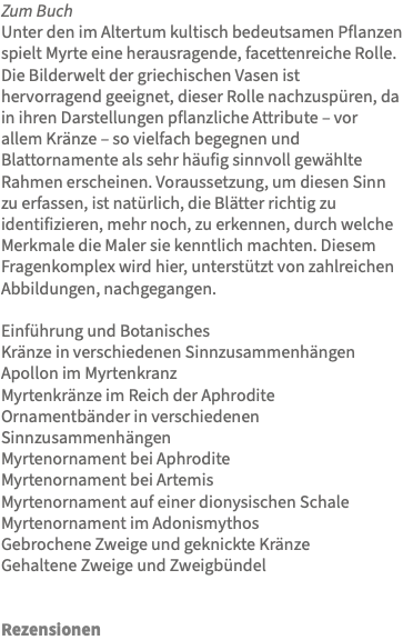 Zum Buch Unter den im Altertum kultisch bedeutsamen Pflanzen spielt Myrte eine herausragende, facettenreiche Rolle. Die Bilderwelt der griechischen Vasen ist hervorragend geeignet, dieser Rolle nachzuspüren, da in ihren Darstellungen pflanzliche Attribute – vor allem Kränze – so vielfach begegnen und Blattornamente als sehr häufig sinnvoll gewählte Rahmen erscheinen. Voraussetzung, um diesen Sinn zu erfassen, ist natürlich, die Blätter richtig zu identifizieren, mehr noch, zu erkennen, durch welche Merkmale die Maler sie kenntlich machten. Diesem Fragenkomplex wird hier, unterstützt von zahlreichen Abbildungen, nachgegangen. Einführung und Botanisches Kränze in verschiedenen Sinnzusammenhängen Apollon im Myrtenkranz Myrtenkränze im Reich der Aphrodite Ornamentbänder in verschiedenen Sinnzusammenhängen Myrtenornament bei Aphrodite Myrtenornament bei Artemis Myrtenornament auf einer dionysischen Schale Myrtenornament im Adonismythos Gebrochene Zweige und geknickte Kränze Gehaltene Zweige und Zweigbündel Rezensionen