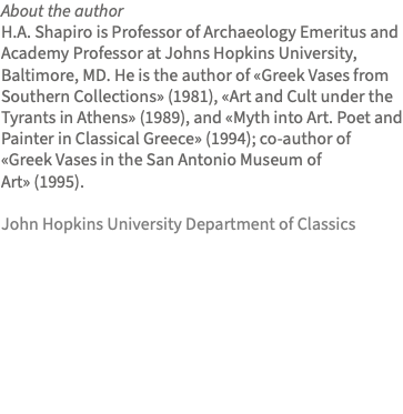 About the author H.A. Shapiro is Professor of Archaeology Emeritus and Academy Professor at Johns Hopkins University, Baltimore, MD. He is the author of «Greek Vases from Southern Collections» (1981), «Art and Cult under the Tyrants in Athens» (1989), and «Myth into Art. Poet and Painter in Classical Greece» (1994); co-author of «Greek Vases in the San Antonio Museum of Art» (1995). John Hopkins University Department of Classics 