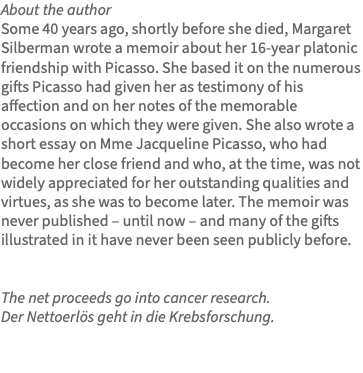 About the author Some 40 years ago, shortly before she died, Margaret Silberman wrote a memoir about her 16-year platonic friendship with Picasso. She based it on the numerous gifts Picasso had given her as testimony of his affection and on her notes of the memorable occasions on which they were given. She also wrote a short essay on Mme Jacqueline Picasso, who had become her close friend and who, at the time, was not widely appreciated for her outstanding qualities and virtues, as she was to become later. The memoir was never published – until now – and many of the gifts illustrated in it have never been seen publicly before. The net proceeds go into cancer research. Der Nettoerlös geht in die Krebsforschung. 