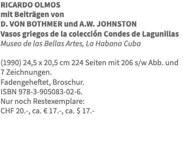 RICARDO OLMOS mit Beiträgen von D. VON BOTHMER und A.W. JOHNSTON Vasos griegos de la colección Condes de Lagunillas Museo de las Bellas Artes, La Habana Cuba (1990) 24,5 x 20,5 cm 224 Seiten mit 206 s/w Abb. und 7 Zeichnungen. Fadengeheftet, Broschur. ISBN 978-3-905083-02-6. Nur noch Restexemplare: CHF 20.-, ca. € 17.-, ca. $ 17.- 