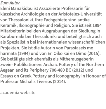 Zum Autor Eleni Manakidou ist Assoziierte Professorin für klassische Archäologie an der Aristoteles-Universität von Thessaloniki. Ihre Fachgebiete sind antike Keramik, Ikonographie und Religion. Sie ist seit 1994 Mitarbeiterin bei den Ausgrabungen der Siedlung in Karaburnaki bei Thessaloniki und beteiligt sich auch als Spezialistin bei internationalen wissenschaftlichen Projekten. Sie ist die Autorin von Parastaseis me harmata (1994) und von En Oiko kai en Dimo (2015). Sie betätigte sich ebenfalls als Mitherausgeberin zweier Publikationen: Archaic Pottery of the Northern Aegean and its Periphery 700-480 BC (2012) und Essays on Greek Pottery and Iconography in Honour of Professor Michalis Tiverios (2014). academia website