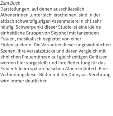 Zum Buch Darstellungen, auf denen ausschliesslich Athenerinnen ‚unter sich’ erscheinen, sind in der attisch schwarzfigurigen Vasenmalerei nicht sehr häufig. Schwerpunkt dieser Studie ist eine kleine einheitliche Gruppe von Skyphoi mit tanzenden Frauen, musikalisch begleitet von einer Flötenspielerin. Die Varianten dieser ungewöhnlichen Szenen, ihre Versatzstücke und deren Vergleich mit ähnlichen Frauentänzen auf gleichzeitigen Gefässen werden hier vorgestellt und ihre Bedeutung für das Frauenbild im spätarchaischen Athen erläutert. Eine Verbindung dieser Bilder mit der Dionysos-Verehrung wird immer deutlicher. 