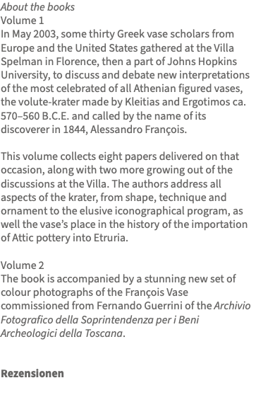 About the books Volume 1 In May 2003, some thirty Greek vase scholars from Europe and the United States gathered at the Villa Spelman in Florence, then a part of Johns Hopkins University, to discuss and debate new interpretations of the most celebrated of all Athenian figured vases, the volute-krater made by Kleitias and Ergotimos ca. 570–560 B.C.E. and called by the name of its discoverer in 1844, Alessandro François. This volume collects eight papers delivered on that occasion, along with two more growing out of the discussions at the Villa. The authors address all aspects of the krater, from shape, technique and ornament to the elusive iconographical program, as well the vase’s place in the history of the importation of Attic pottery into Etruria. Volume 2 The book is accompanied by a stunning new set of colour photographs of the François Vase commissioned from Fernando Guerrini of the Archivio Fotografico della Soprintendenza per i Beni Archeologici della Toscana. Rezensionen 