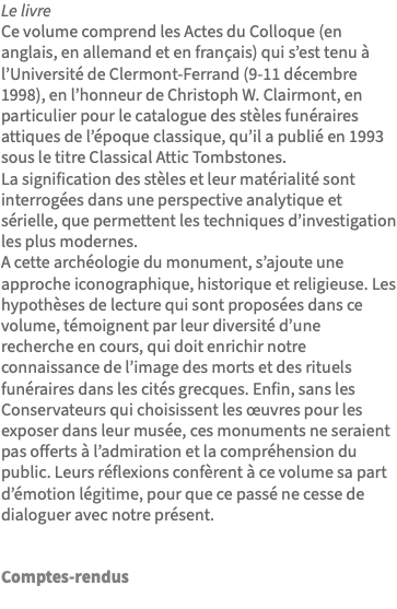 Le livre Ce volume comprend les Actes du Colloque (en anglais, en allemand et en français) qui s’est tenu à l’Université de Clermont-Ferrand (9-11 décembre 1998), en l’honneur de Christoph W. Clairmont, en particulier pour le catalogue des stèles funéraires attiques de l’époque classique, qu’il a publié en 1993 sous le titre Classical Attic Tombstones. La signification des stèles et leur matérialité sont interrogées dans une perspective analytique et sérielle, que permettent les techniques d’investigation les plus modernes. A cette archéologie du monument, s’ajoute une approche iconographique, historique et religieuse. Les hypothèses de lecture qui sont proposées dans ce volume, témoignent par leur diversité d’une recherche en cours, qui doit enrichir notre connaissance de l’image des morts et des rituels funéraires dans les cités grecques. Enfin, sans les Conservateurs qui choisissent les œuvres pour les exposer dans leur musée, ces monuments ne seraient pas offerts à l’admiration et la compréhension du public. Leurs réflexions confèrent à ce volume sa part d’émotion légitime, pour que ce passé ne cesse de dialoguer avec notre présent. Comptes-rendus 